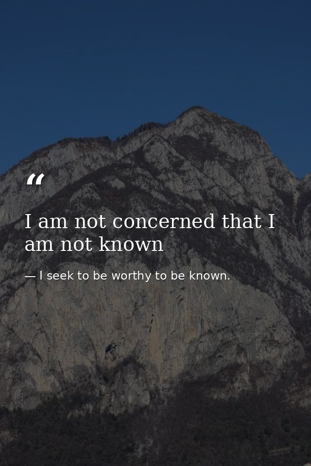 I am not concerned that I am not known — I seek to be worthy to be known.