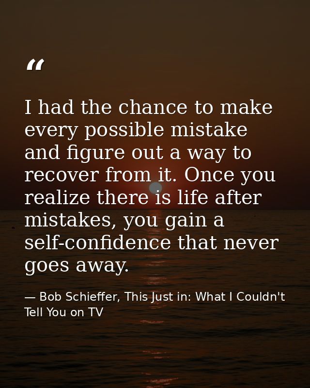 I had the chance to make every possible mistake and figure out a way to recover from it. Once you realize there is life  — Bob Schieffer, This Just in: What I Couldn't Tell You on TV