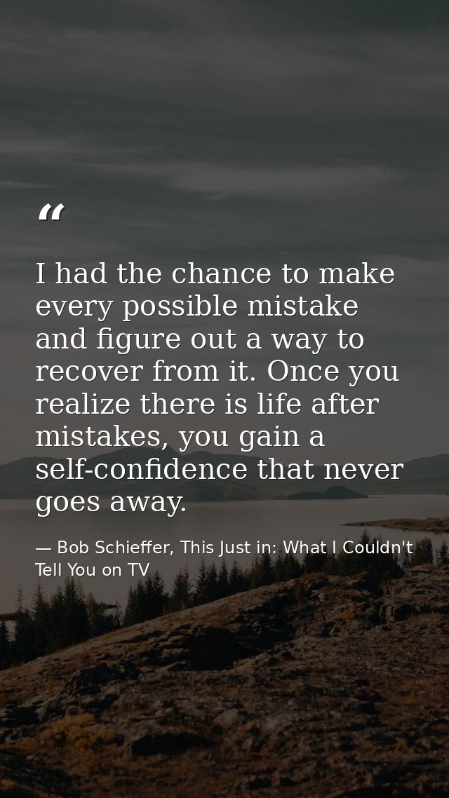 I had the chance to make every possible mistake and figure out a way to recover from it. Once you realize there is life  — Bob Schieffer, This Just in: What I Couldn't Tell You on TV