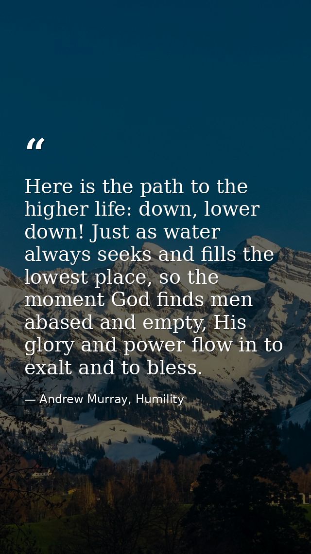 Here is the path to the higher life: down, lower down! Just as water always seeks and fills the lowest place, so the mom — Andrew Murray, Humility
