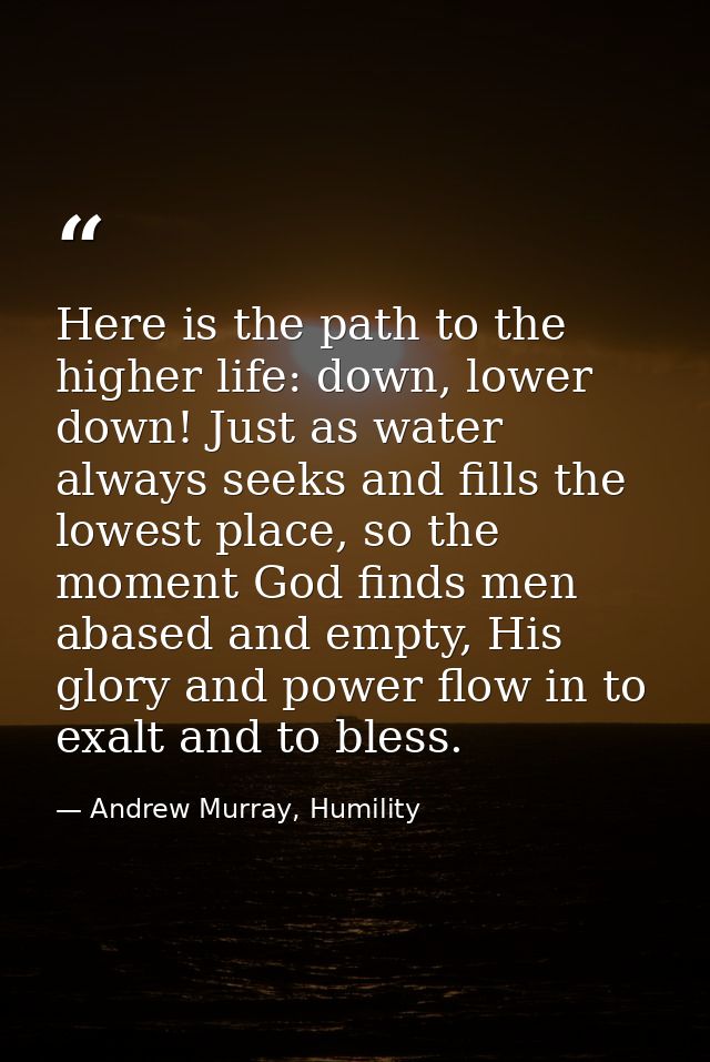 Here is the path to the higher life: down, lower down! Just as water always seeks and fills the lowest place, so the mom — Andrew Murray, Humility