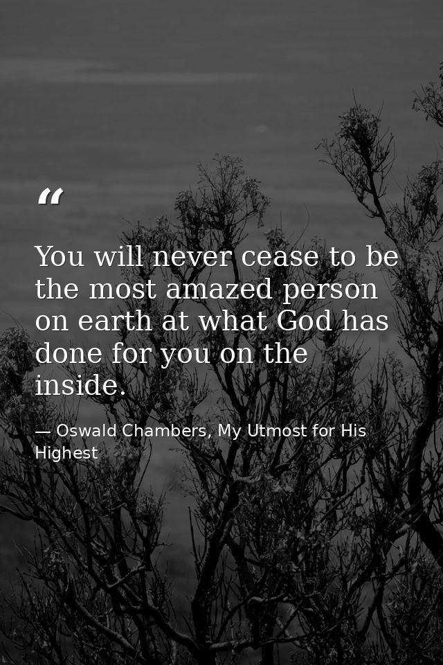 You will never cease to be the most amazed person on earth at what God has done for you on the inside. — Oswald Chambers, My Utmost for His Highest