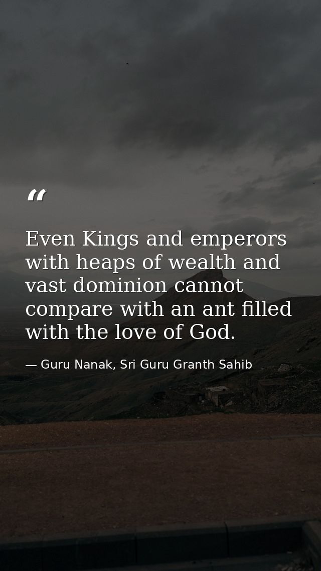 Even Kings and emperors with heaps of wealth and vast dominion cannot compare with an ant filled with the love of God. — Guru Nanak, Sri Guru Granth Sahib