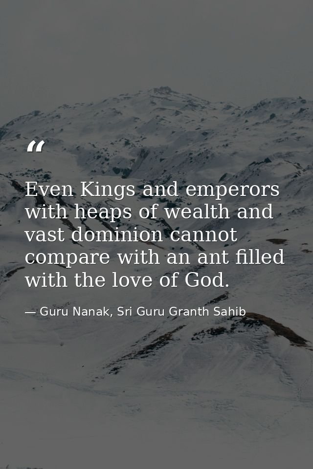 Even Kings and emperors with heaps of wealth and vast dominion cannot compare with an ant filled with the love of God. — Guru Nanak, Sri Guru Granth Sahib