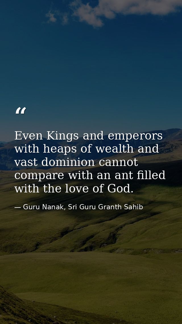 Even Kings and emperors with heaps of wealth and vast dominion cannot compare with an ant filled with the love of God. — Guru Nanak, Sri Guru Granth Sahib
