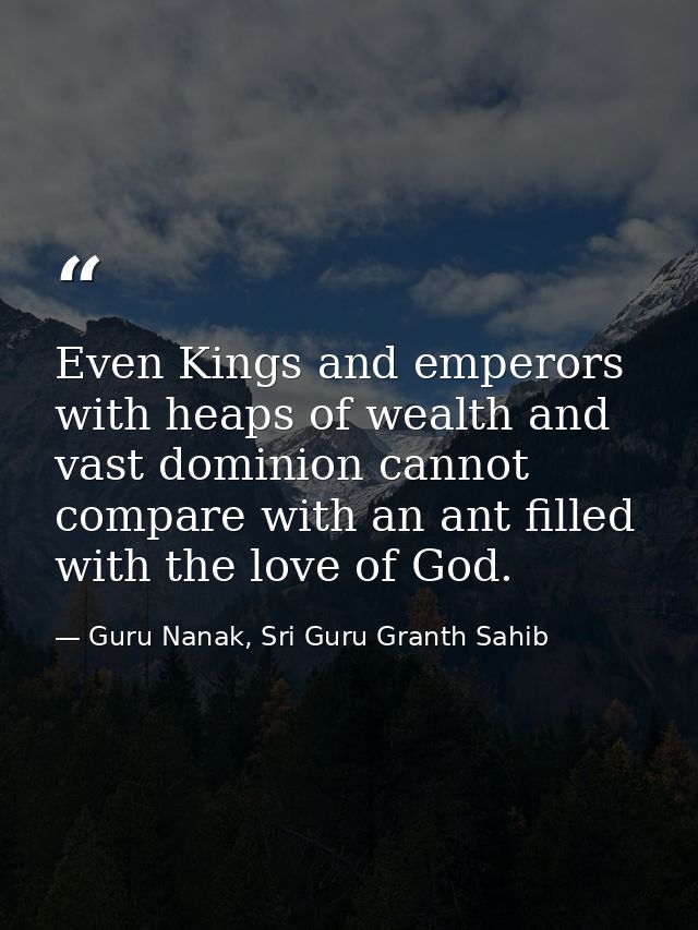 Even Kings and emperors with heaps of wealth and vast dominion cannot compare with an ant filled with the love of God. — Guru Nanak, Sri Guru Granth Sahib