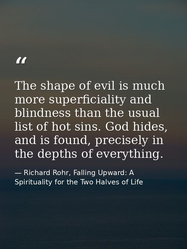 The shape of evil is much more superficiality and blindness than the usual list of hot sins. God hides, and is found, pr — Richard Rohr, Falling Upward: A Spirituality for the Two Halves of Life