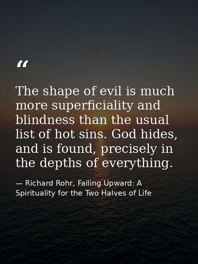The shape of evil is much more superficiality and blindness than the usual list of hot sins. God hides, and is found, pr — Richard Rohr, Falling Upward: A Spirituality for the Two Halves of Life