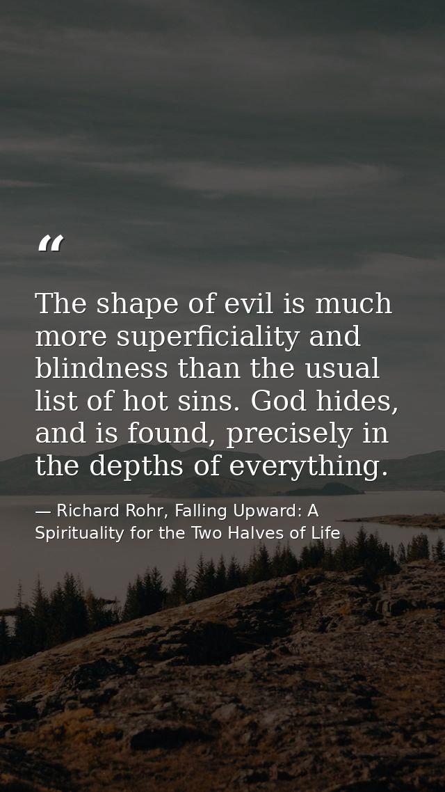 The shape of evil is much more superficiality and blindness than the usual list of hot sins. God hides, and is found, pr — Richard Rohr, Falling Upward: A Spirituality for the Two Halves of Life