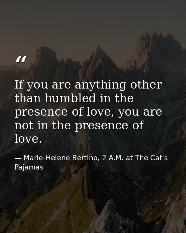 If you are anything other than humbled in the presence of love, you are not in the presence of love. — Marie-Helene Bertino, 2 A.M. at The Cat's Pajamas