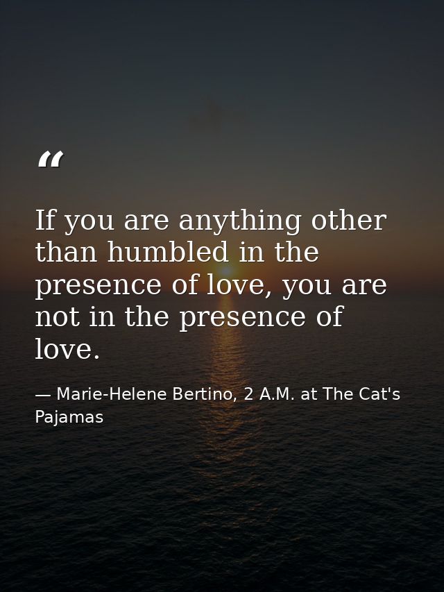 If you are anything other than humbled in the presence of love, you are not in the presence of love. — Marie-Helene Bertino, 2 A.M. at The Cat's Pajamas