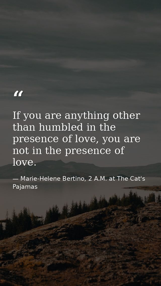 If you are anything other than humbled in the presence of love, you are not in the presence of love. — Marie-Helene Bertino, 2 A.M. at The Cat's Pajamas
