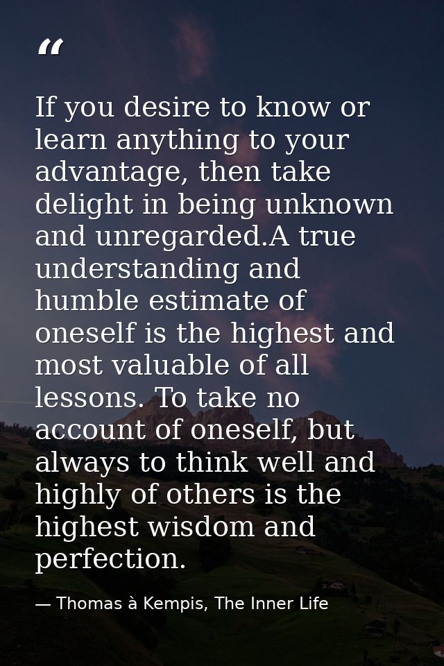 If you desire to know or learn anything to your advantage, then take delight in being unknown and unregarded.A true unde — Thomas à Kempis, The Inner Life