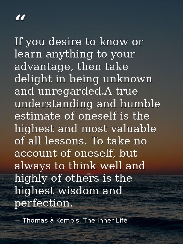 If you desire to know or learn anything to your advantage, then take delight in being unknown and unregarded.A true unde — Thomas à Kempis, The Inner Life