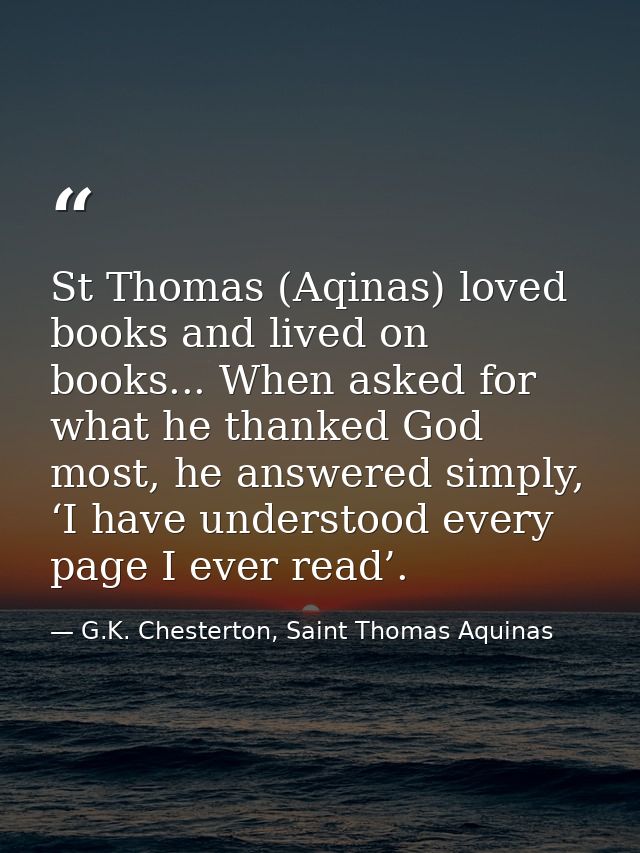 St Thomas (Aqinas) loved books and lived on books... When asked for what he thanked God most, he answered simply, ‘I hav — G.K. Chesterton, Saint Thomas Aquinas