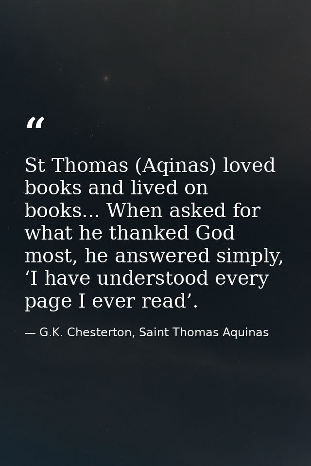 St Thomas (Aqinas) loved books and lived on books... When asked for what he thanked God most, he answered simply, ‘I hav — G.K. Chesterton, Saint Thomas Aquinas