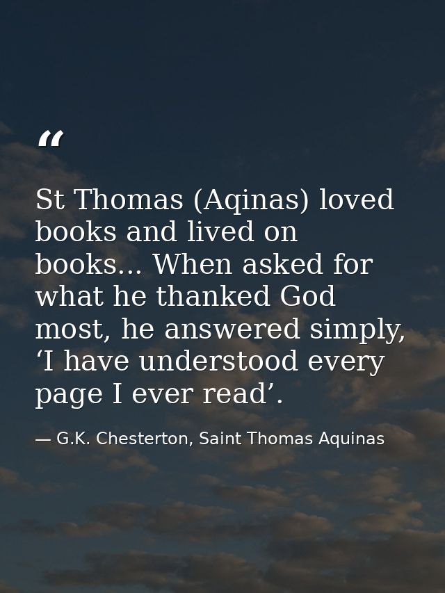 St Thomas (Aqinas) loved books and lived on books... When asked for what he thanked God most, he answered simply, ‘I hav — G.K. Chesterton, Saint Thomas Aquinas