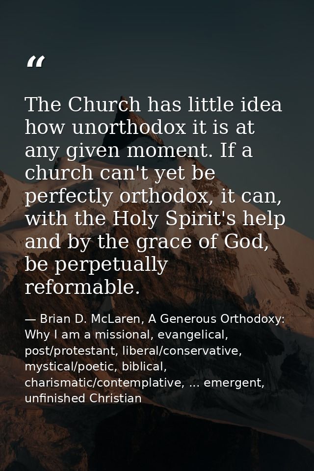 The Church has little idea how unorthodox it is at any given moment. If a church can't yet be perfectly orthodox, it can — Brian D. McLaren, A Generous Orthodoxy: Why I am a missional, evangelical, post/protestant, liberal/conservative, mystical/poetic, biblical, charismatic/contemplative, ... emergent, unfinished Christian