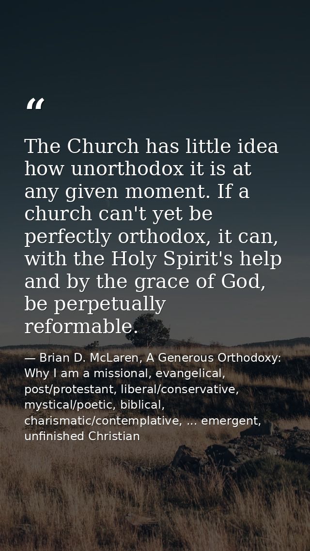 The Church has little idea how unorthodox it is at any given moment. If a church can't yet be perfectly orthodox, it can — Brian D. McLaren, A Generous Orthodoxy: Why I am a missional, evangelical, post/protestant, liberal/conservative, mystical/poetic, biblical, charismatic/contemplative, ... emergent, unfinished Christian