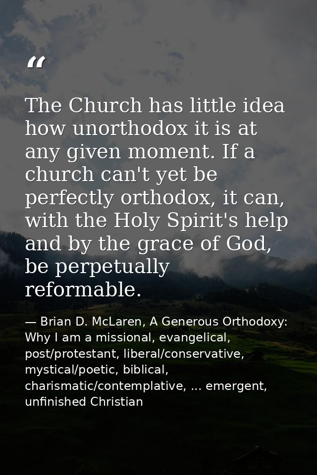 The Church has little idea how unorthodox it is at any given moment. If a church can't yet be perfectly orthodox, it can — Brian D. McLaren, A Generous Orthodoxy: Why I am a missional, evangelical, post/protestant, liberal/conservative, mystical/poetic, biblical, charismatic/contemplative, ... emergent, unfinished Christian