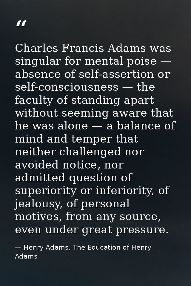 Charles Francis Adams was singular for mental poise — absence of self-assertion or self-consciousness — the faculty of s — Henry Adams, The Education of Henry Adams