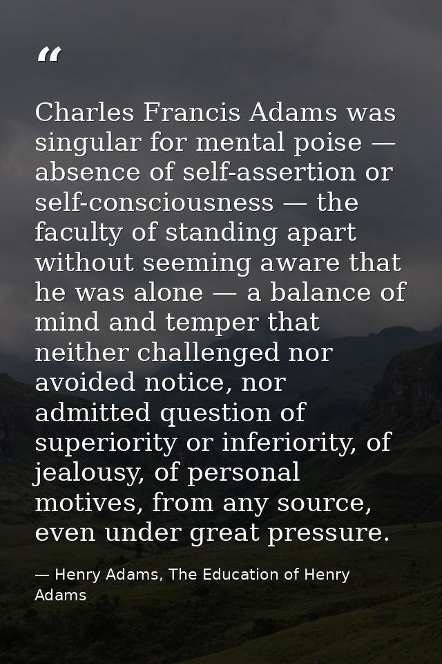 Charles Francis Adams was singular for mental poise — absence of self-assertion or self-consciousness — the faculty of s — Henry Adams, The Education of Henry Adams