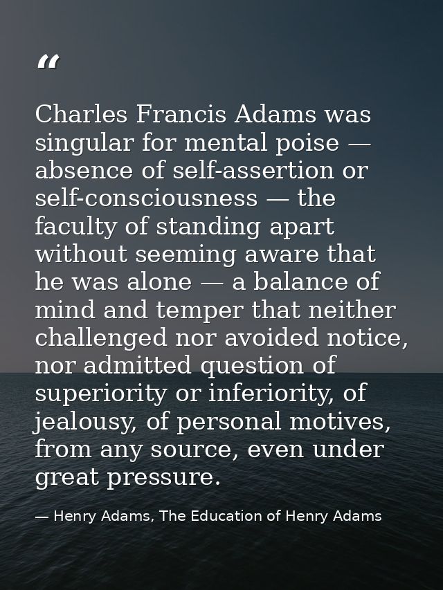 Charles Francis Adams was singular for mental poise — absence of self-assertion or self-consciousness — the faculty of s — Henry Adams, The Education of Henry Adams