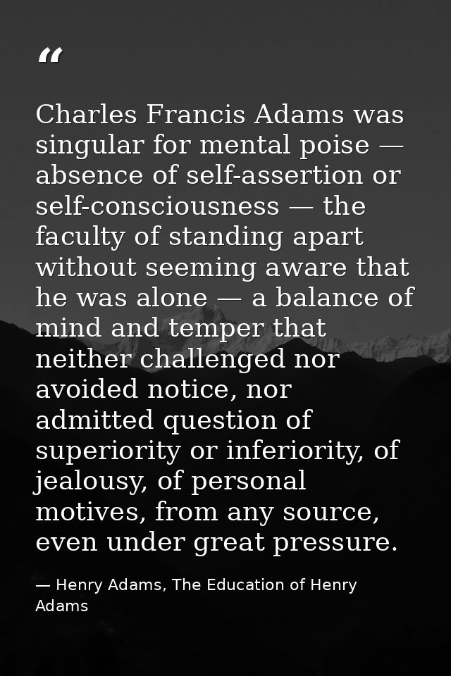 Charles Francis Adams was singular for mental poise — absence of self-assertion or self-consciousness — the faculty of s — Henry Adams, The Education of Henry Adams