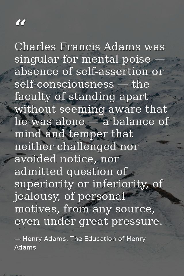 Charles Francis Adams was singular for mental poise — absence of self-assertion or self-consciousness — the faculty of s — Henry Adams, The Education of Henry Adams