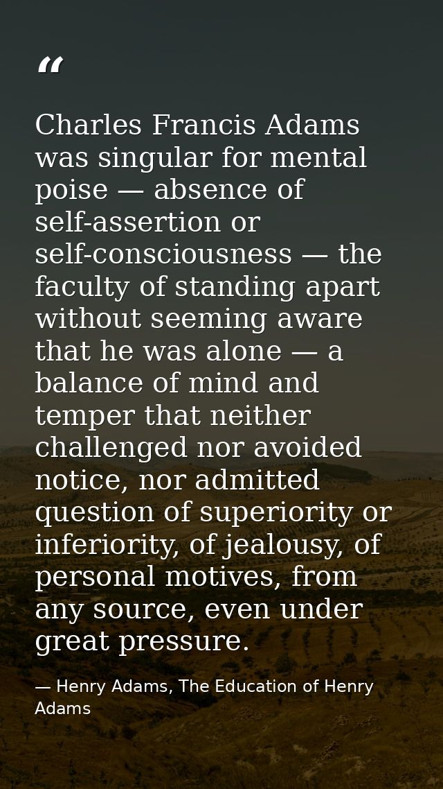 Charles Francis Adams was singular for mental poise — absence of self-assertion or self-consciousness — the faculty of s — Henry Adams, The Education of Henry Adams