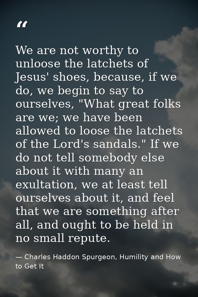 We are not worthy to unloose the latchets of Jesus' shoes, because, if we do, we begin to say to ourselves, "What great  — Charles Haddon Spurgeon, Humility and How to Get It