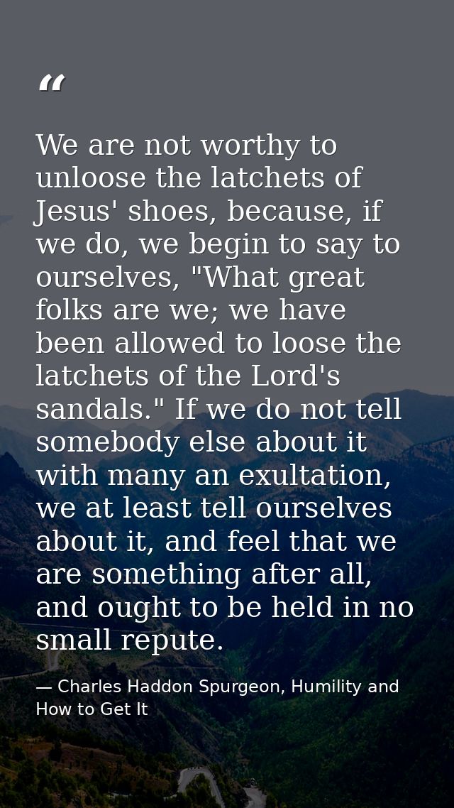 We are not worthy to unloose the latchets of Jesus' shoes, because, if we do, we begin to say to ourselves, "What great  — Charles Haddon Spurgeon, Humility and How to Get It