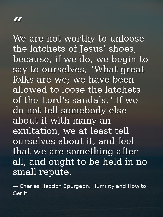 We are not worthy to unloose the latchets of Jesus' shoes, because, if we do, we begin to say to ourselves, "What great  — Charles Haddon Spurgeon, Humility and How to Get It