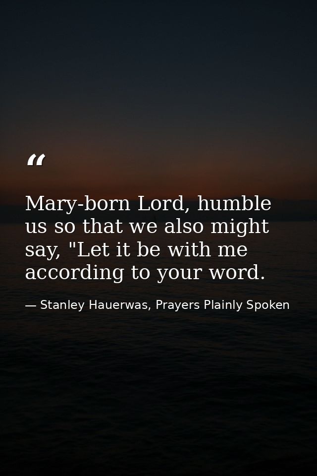 Mary-born Lord, humble us so that we also might say, "Let it be with me according to your word. — Stanley Hauerwas, Prayers Plainly Spoken