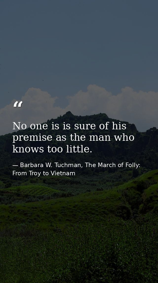 No one is is sure of his premise as the man who knows too little. — Barbara W. Tuchman, The March of Folly: From Troy to Vietnam