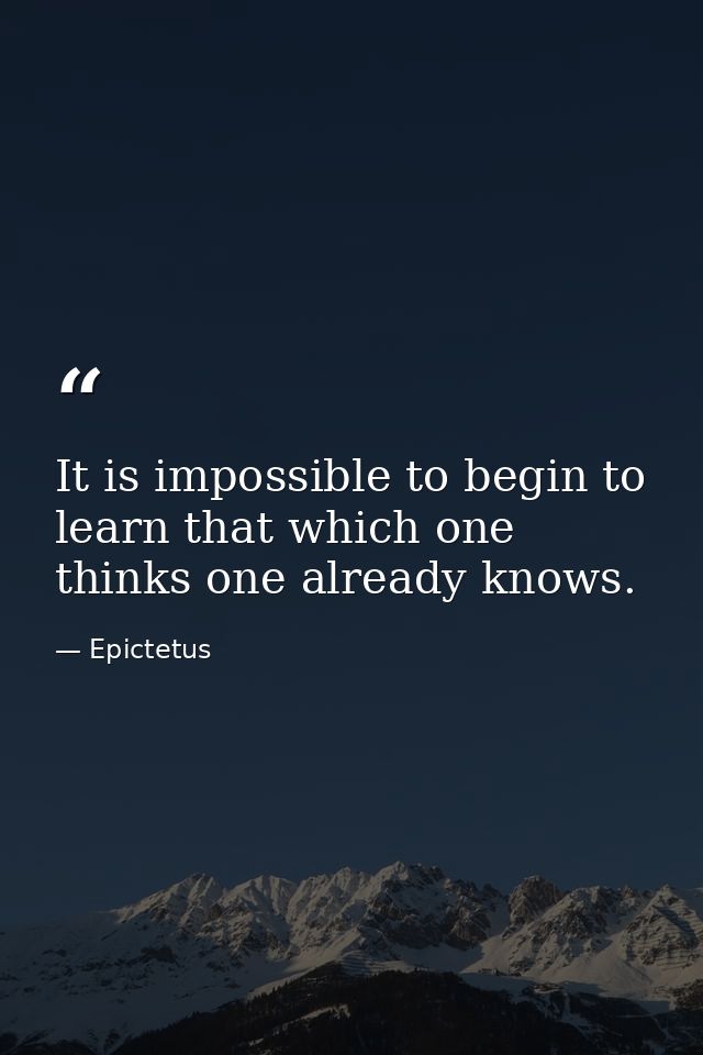 It is impossible to begin to learn that which one thinks one already knows. — Epictetus