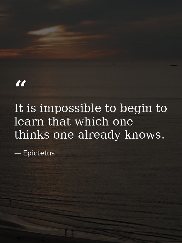 It is impossible to begin to learn that which one thinks one already knows. — Epictetus
