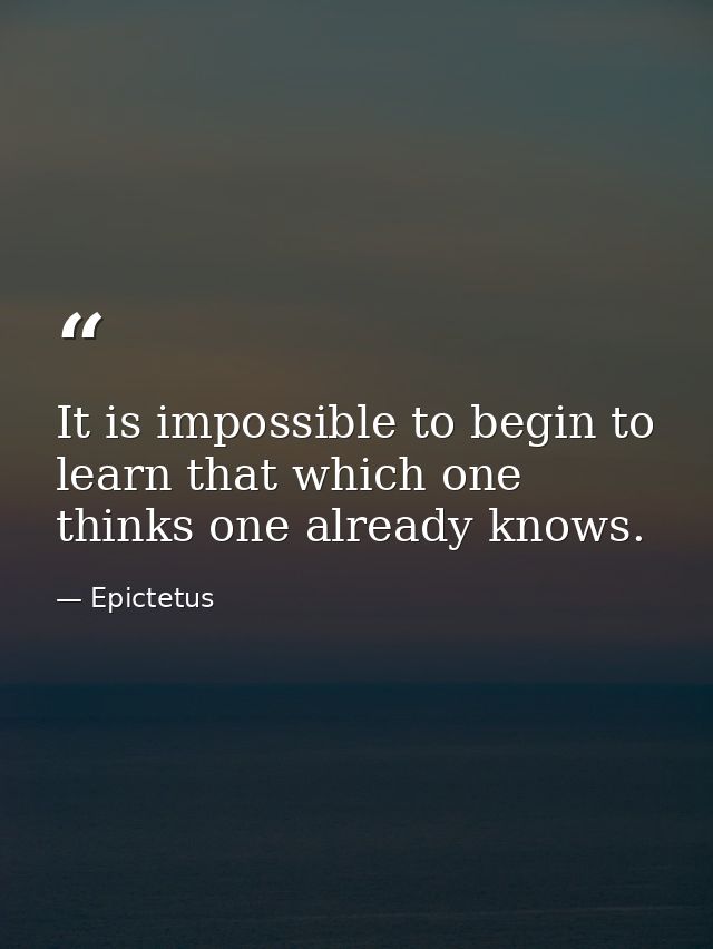 It is impossible to begin to learn that which one thinks one already knows. — Epictetus
