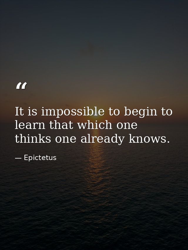 It is impossible to begin to learn that which one thinks one already knows. — Epictetus