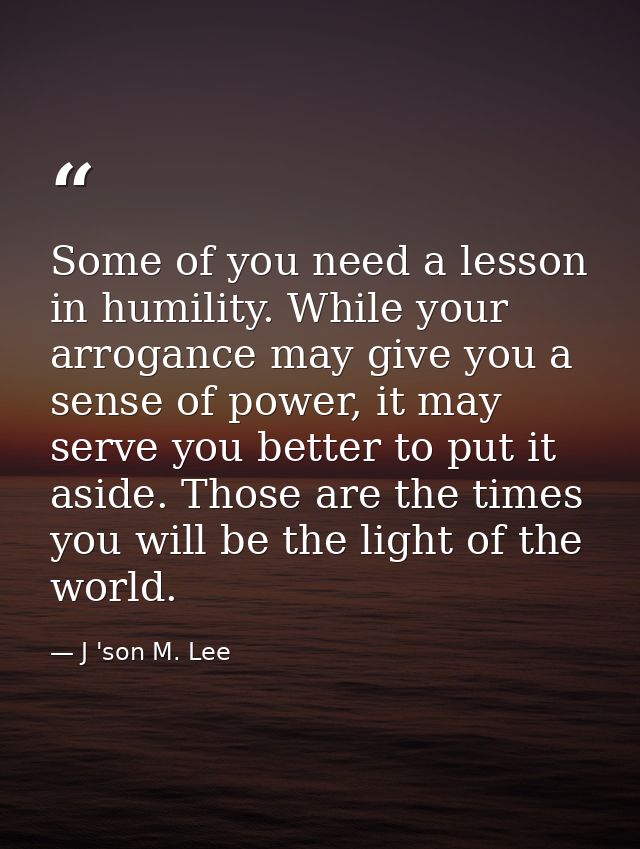 Some of you need a lesson in humility. While your arrogance may give you a sense of power, it may serve you better to pu — J 'son M. Lee