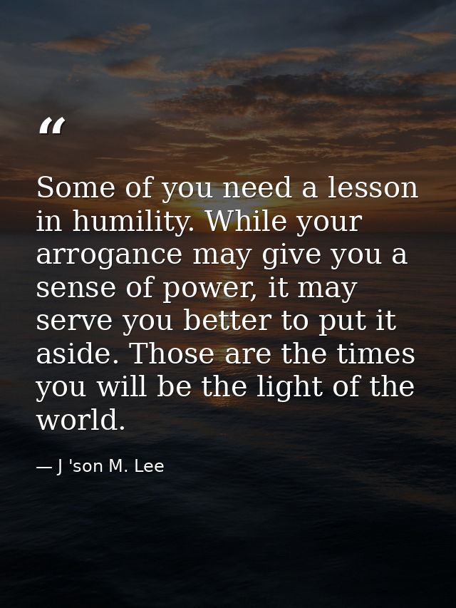 Some of you need a lesson in humility. While your arrogance may give you a sense of power, it may serve you better to pu — J 'son M. Lee