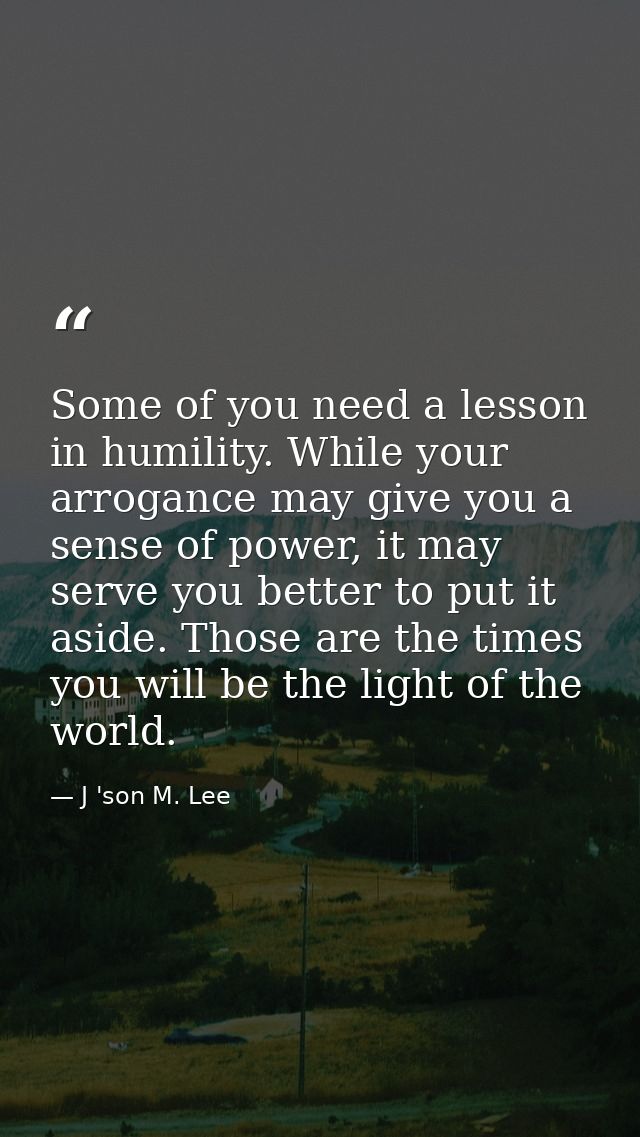 Some of you need a lesson in humility. While your arrogance may give you a sense of power, it may serve you better to pu — J 'son M. Lee