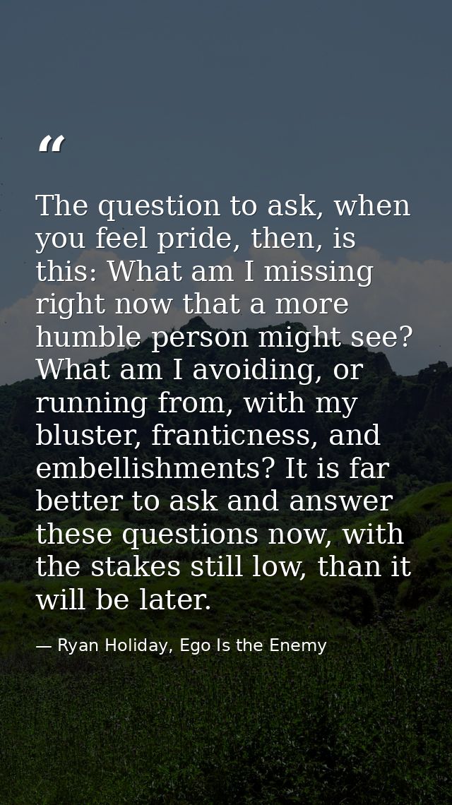 The question to ask, when you feel pride, then, is this: What am I missing right now that a more humble person might see — Ryan Holiday, Ego Is the Enemy