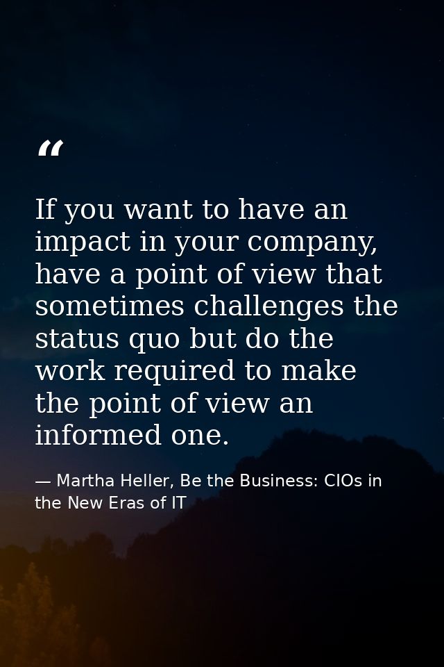 If you want to have an impact in your company, have a point of view that sometimes challenges the status quo but do the  — Martha Heller, Be the Business: CIOs in the New Eras of IT