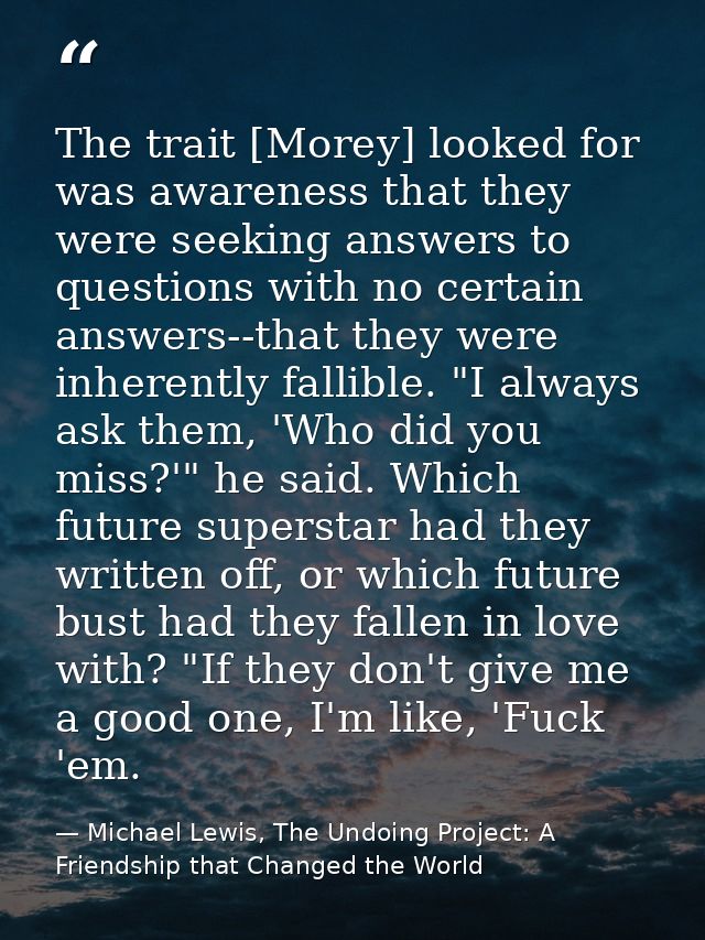 The trait [Morey] looked for was awareness that they were seeking answers to questions with no certain answers--that the — Michael Lewis, The Undoing Project: A Friendship that Changed the World