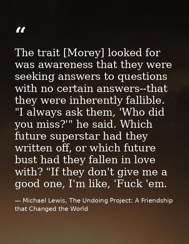 The trait [Morey] looked for was awareness that they were seeking answers to questions with no certain answers--that the — Michael Lewis, The Undoing Project: A Friendship that Changed the World