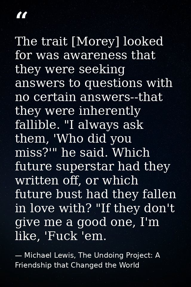The trait [Morey] looked for was awareness that they were seeking answers to questions with no certain answers--that the — Michael Lewis, The Undoing Project: A Friendship that Changed the World