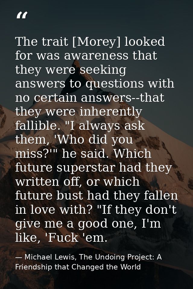 The trait [Morey] looked for was awareness that they were seeking answers to questions with no certain answers--that the — Michael Lewis, The Undoing Project: A Friendship that Changed the World