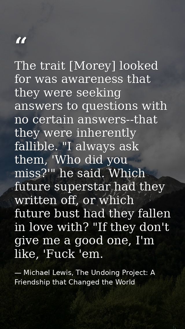 The trait [Morey] looked for was awareness that they were seeking answers to questions with no certain answers--that the — Michael Lewis, The Undoing Project: A Friendship that Changed the World