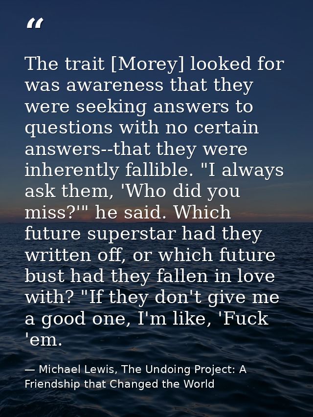 The trait [Morey] looked for was awareness that they were seeking answers to questions with no certain answers--that the — Michael Lewis, The Undoing Project: A Friendship that Changed the World